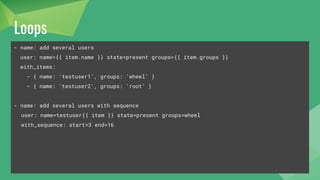 Loops
- name: add several users
user: name={{ item.name }} state=present groups={{ item.groups }}
with_items:
- { name: 'testuser1', groups: 'wheel' }
- { name: 'testuser2', groups: 'root' }
- name: add several users with sequence
user: name=testuser{{ item }} state=present groups=wheel
with_sequence: start=3 end=16
 