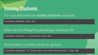 Running Playbooks
$ ansible-playbook play.yml
To run a play book use ansible-playbook command.
$ ansible-playbook -i production play.yml
Hosts can be changed by providing a inventory file
$ ansible-playbook -e "assets_dir=/var/www/html/assets/" play.yml
Environment variables can be set globally
 