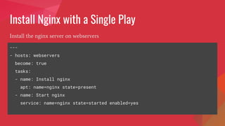 Install Nginx with a Single Play
Install the nginx server on webservers
---
- hosts: webservers
become: true
tasks:
- name: Install nginx
apt: name=nginx state=present
- name: Start nginx
service: name=nginx state=started enabled=yes
 
