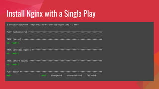 Install Nginx with a Single Play
$ ansible-playbook /vagrant/lab-04/install-nginx.yml -l web1
PLAY [webservers] **************************************************************
TASK [setup] *******************************************************************
ok: [web1]
TASK [Install nginx] ***********************************************************
ok: [web1]
TASK [Start nginx] *************************************************************
ok: [web1]
PLAY RECAP *********************************************************************
web1 : ok=3 changed=0 unreachable=0 failed=0
 