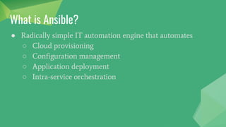 What is Ansible?
● Radically simple IT automation engine that automates
○ Cloud provisioning
○ Configuration management
○ Application deployment
○ Intra-service orchestration
 