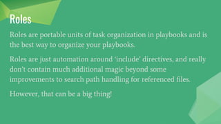 Roles
Roles are portable units of task organization in playbooks and is
the best way to organize your playbooks.
Roles are just automation around ‘include’ directives, and really
don’t contain much additional magic beyond some
improvements to search path handling for referenced files.
However, that can be a big thing!
 