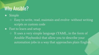 Why Ansible?
● Simple
○ Easy to write, read, maintain and evolve- without writing
scripts or custom code
● Fast to learn and setup
○ It uses a very simple language (YAML, in the form of
Ansible Playbooks) that allow you to describe your
automation jobs in a way that approaches plain English.
 