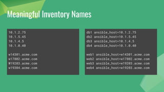 Meaningful Inventory Names
10.1.2.75
10.1.5.45
10.1.4.5
10.1.0.40
w14301.acme.com
w17802.acme.com
W19203.acme.com
w19304.acme.com
db1 ansible_host=10.1.2.75
db2 ansible_host=10.1.5.45
db3 ansible_host=10.1.4.5
db4 ansible_host=10.1.0.40
web1 ansible_host=w14301.acme.com
web2 ansible_host=w17802.acme.com
web3 ansible_host=w19203.acme.com
web4 ansible_host=w19203.acme.com
 