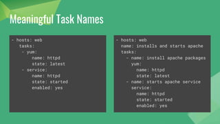 Meaningful Task Names
- hosts: web
tasks:
- yum:
name: httpd
state: latest
- service:
name: httpd
state: started
enabled: yes
- hosts: web
name: installs and starts apache
tasks:
- name: install apache packages
yum:
name: httpd
state: latest
- name: starts apache service
service:
name: httpd
state: started
enabled: yes
 