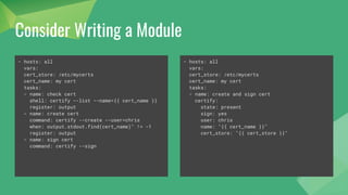 Consider Writing a Module
- hosts: all
vars:
cert_store: /etc/mycerts
cert_name: my cert
tasks:
- name: check cert
shell: certify --list --name={{ cert_name }}
register: output
- name: create cert
command: certify --create --user=chris
when: output.stdout.find(cert_name)" != -1
register: output
- name: sign cert
command: certify --sign
- hosts: all
vars:
cert_store: /etc/mycerts
cert_name: my cert
tasks:
- name: create and sign cert
certify:
state: present
sign: yes
user: chris
name: "{{ cert_name }}"
cert_store: "{{ cert_store }}"
 