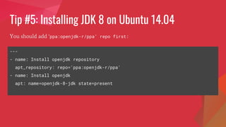 Tip #5: Installing JDK 8 on Ubuntu 14.04
You should add ‘ppa:openjdk-r/ppa’ repo first:
---
- name: Install openjdk repository
apt_repository: repo='ppa:openjdk-r/ppa'
- name: Install openjdk
apt: name=openjdk-8-jdk state=present
 