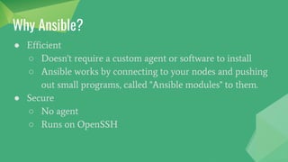 Why Ansible?
● Efficient
○ Doesn't require a custom agent or software to install
○ Ansible works by connecting to your nodes and pushing
out small programs, called "Ansible modules" to them.
● Secure
○ No agent
○ Runs on OpenSSH
 