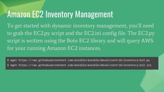 To get started with dynamic inventory management, you’ll need
to grab the EC2.py script and the EC2.ini config file. The EC2.py
script is written using the Boto EC2 library and will query AWS
for your running Amazon EC2 instances.
Amazon EC2 Inventory Management
$ wget https://raw.githubusercontent.com/ansible/ansible/devel/contrib/inventory/ec2.py
$ wget https://raw.githubusercontent.com/ansible/ansible/devel/contrib/inventory/ec2.ini
 