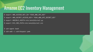 Amazon EC2 Inventory Management
$ export AWS_ACCESS_KEY_ID='YOUR_AWS_API_KEY'
$ export AWS_SECRET_ACCESS_KEY='YOUR_AWS_API_SECRET_KEY'
$ export ANSIBLE_HOSTS=/etc/ansible/ec2.py
$ export EC2_INI_PATH=/etc/ansible/ec2.ini
$ ssh-agent bash
$ ssh-add ~/.ssh/keypair.pem
 