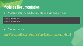 Modules
Modules are the bits of code copied to the target system to be
executed to satisfy the task declaration.
● Code need not exist on remote host -- ansible copies it over
● Many modules come with Ansible -- "batteries included"
● Custom modules can be developed easily
● Command/shell modules exists for simple commands
● Script module exists for using existing code
● Raw module exists for executing raw commands over ssh
 