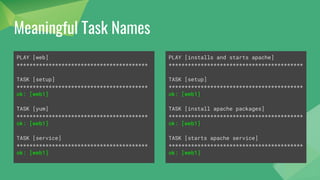 Meaningful Task Names
- hosts: web
tasks:
- yum:
name: httpd
state: latest
- service:
name: httpd
state: started
enabled: yes
- hosts: web
name: installs and starts apache
tasks:
- name: install apache packages
yum:
name: httpd
state: latest
- name: starts apache service
service:
name: httpd
state: started
enabled: yes
 