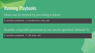 Running Playbooks
$ ansible-playbook play.yml
To run a play book use ansible-playbook command.
$ ansible-playbook -i production play.yml
Hosts can be changed by providing a inventory file
$ ansible-playbook -e "assets_dir=/var/www/html/assets/" play.yml
Environment variables can be set globally
 
