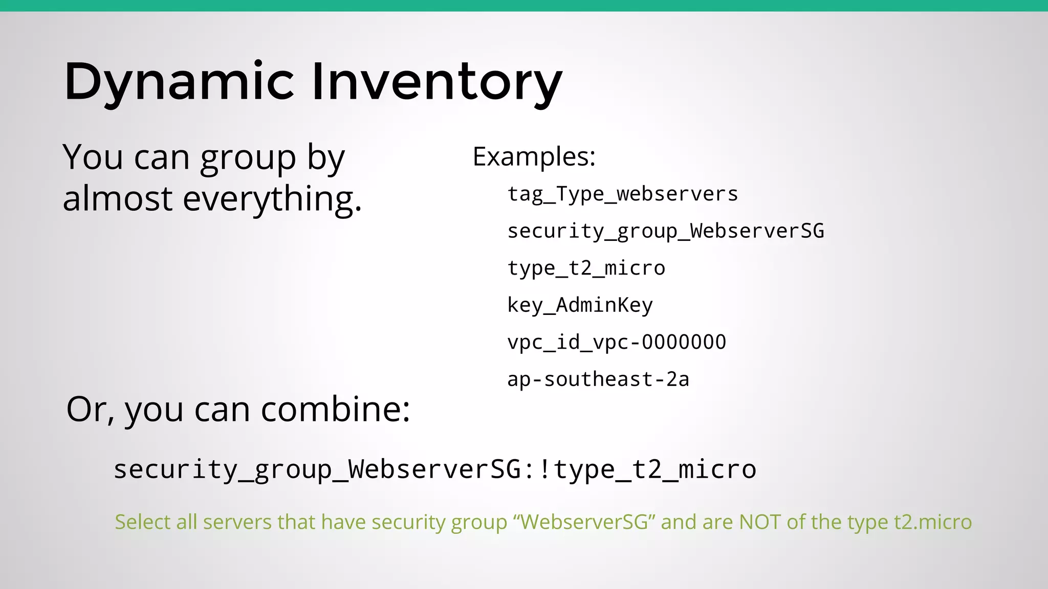 Dynamic Inventory
tag_Type_webservers
security_group_WebserverSG
type_t2_micro
key_AdminKey
vpc_id_vpc-0000000
ap-southeast-2a
You can group by
almost everything.
security_group_WebserverSG:!type_t2_micro
Select all servers that have security group “WebserverSG” and are NOT of the type t2.micro
Examples:
Or, you can combine:
 