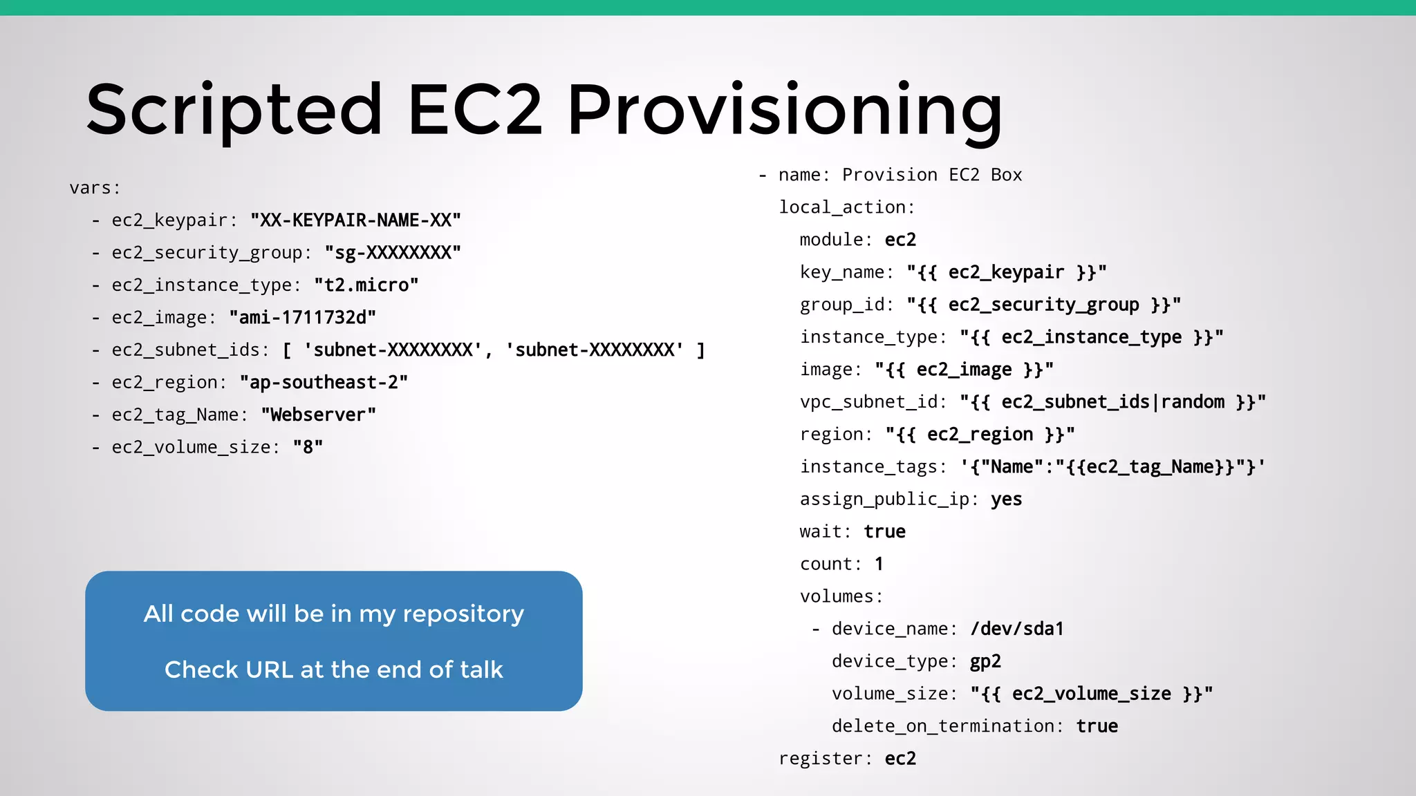 Scripted EC2 Provisioning
- name: Provision EC2 Box
local_action:
module: ec2
key_name: "{{ ec2_keypair }}"
group_id: "{{ ec2_security_group }}"
instance_type: "{{ ec2_instance_type }}"
image: "{{ ec2_image }}"
vpc_subnet_id: "{{ ec2_subnet_ids|random }}"
region: "{{ ec2_region }}"
instance_tags: '{"Name":"{{ec2_tag_Name}}"}'
assign_public_ip: yes
wait: true
count: 1
volumes:
- device_name: /dev/sda1
device_type: gp2
volume_size: "{{ ec2_volume_size }}"
delete_on_termination: true
register: ec2
vars:
- ec2_keypair: "XX-KEYPAIR-NAME-XX"
- ec2_security_group: "sg-XXXXXXXX"
- ec2_instance_type: "t2.micro"
- ec2_image: "ami-1711732d"
- ec2_subnet_ids: [ 'subnet-XXXXXXXX', 'subnet-XXXXXXXX' ]
- ec2_region: "ap-southeast-2"
- ec2_tag_Name: "Webserver"
- ec2_volume_size: "8"
All code will be in my repository
Check URL at the end of talk
 