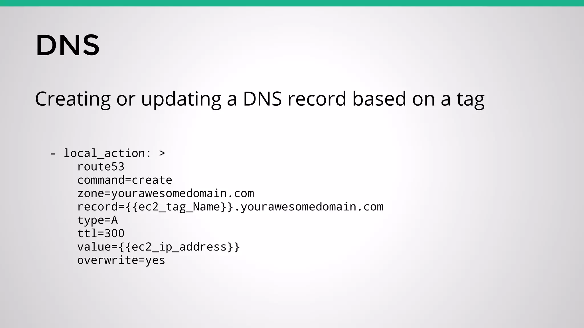 DNS
Creating or updating a DNS record based on a tag
- local_action: >
route53
command=create
zone=yourawesomedomain.com
record={{ec2_tag_Name}}.yourawesomedomain.com
type=A
ttl=300
value={{ec2_ip_address}}
overwrite=yes
 