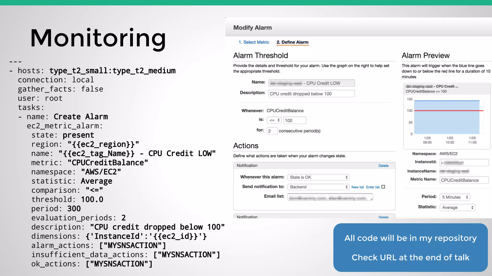 Monitoring
All code will be in my repository
Check URL at the end of talk
---
- hosts: type_t2_small:type_t2_medium
connection: local
gather_facts: false
user: root
tasks:
- name: Create Alarm
ec2_metric_alarm:
state: present
region: "{{ec2_region}}"
name: "{{ec2_tag_Name}} - CPU Credit LOW"
metric: "CPUCreditBalance"
namespace: "AWS/EC2"
statistic: Average
comparison: "<="
threshold: 100.0
period: 300
evaluation_periods: 2
description: "CPU credit dropped below 100"
dimensions: {'InstanceId':'{{ec2_id}}'}
alarm_actions: ["MYSNSACTION"]
insufficient_data_actions: ["MYSNSACTION"]
ok_actions: ["MYSNSACTION"]
 