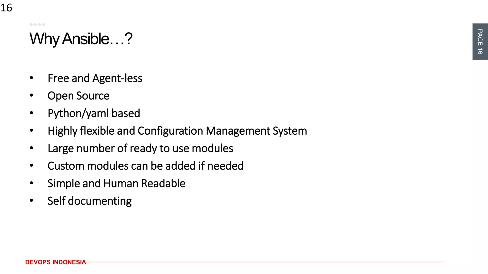 PAGE16
DEVOPS INDONESIA
WhyAnsible…?
• Free and Agent-less
• Open Source
• Python/yaml based
• Highly flexible and Configuration Management System
• Large number of ready to use modules
• Custom modules can be added if needed
• Simple and Human Readable
• Self documenting
16
 