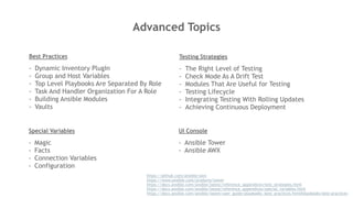 Advanced Topics
https://github.com/ansible/awx
https://www.ansible.com/products/tower
https://docs.ansible.com/ansible/latest/reference_appendices/test_strategies.html
https://docs.ansible.com/ansible/latest/reference_appendices/special_variables.html
https://docs.ansible.com/ansible/latest/user_guide/playbooks_best_practices.html#playbooks-best-practices
Best Practices
- Dynamic Inventory PlugIn
- Group and Host Variables
- Top Level Playbooks Are Separated By Role
- Task And Handler Organization For A Role
- Building Ansible Modules
- Vaults
Testing Strategies
- The Right Level of Testing
- Check Mode As A Drift Test
- Modules That Are Useful for Testing
- Testing Lifecycle
- Integrating Testing With Rolling Updates
- Achieving Continuous Deployment
Special Variables
- Magic
- Facts
- Connection Variables
- Configuration
UI Console
- Ansible Tower
- Ansible AWX
 