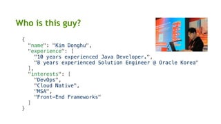 {
"name": "Kim Donghu",
"experience": [
"10 years experienced Java Developer.",
"8 years experienced Solution Engineer @ Oracle Korea"
],
"interests": [
"DevOps",
"Cloud Native",
"MSA",
"Front-End Frameworks"
]
}
Who is this guy?
 