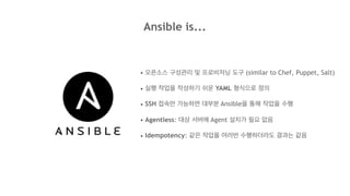 Ansible is...
• 오픈소스 구성관리 및 프로비저닝 도구 (similar to Chef, Puppet, Salt)
• 실행 작업을 작성하기 쉬운 YAML 형식으로 정의
• SSH 접속만 가능하면 대부분 Ansible을 통해 작업을 수행
• Agentless: 대상 서버에 Agent 설치가 필요 없음
• Idempotency: 같은 작업을 여러번 수행하더라도 결과는 같음
 