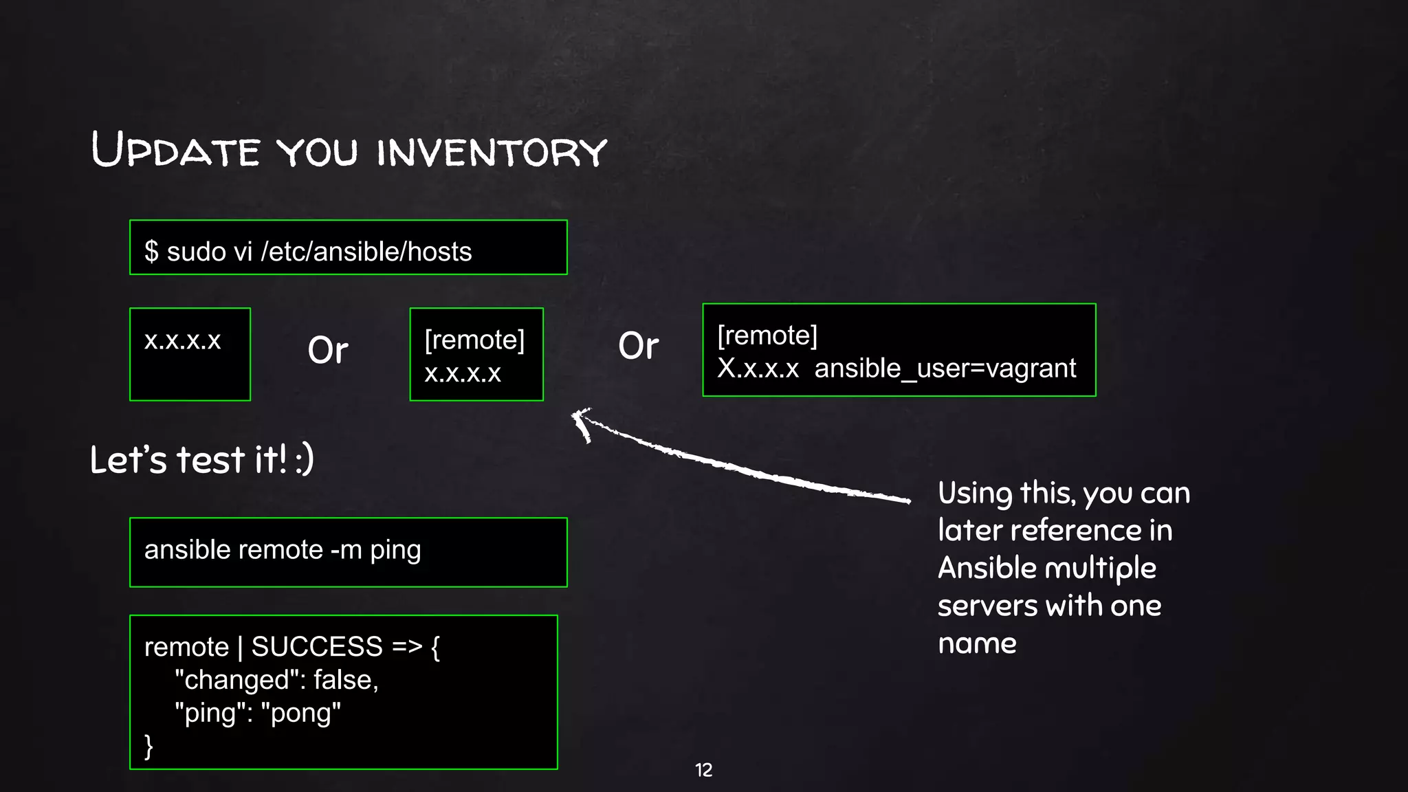 Update you inventory
12
[remote]
x.x.x.x
$ sudo vi /etc/ansible/hosts
Let’s test it! :)
ansible remote -m ping
remote | SUCCESS => {
"changed": false,
"ping": "pong"
}
x.x.x.x [remote]
X.x.x.x ansible_user=vagrant
Or Or
Using this, you can
later reference in
Ansible multiple
servers with one
name
 