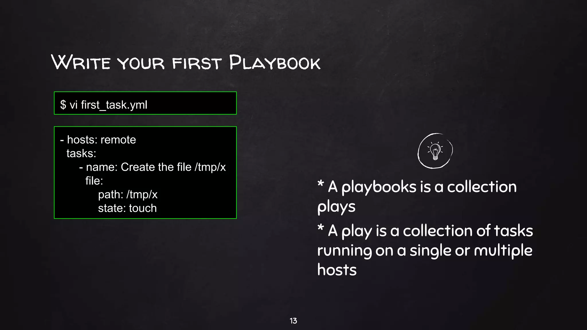 Write your first Playbook
13
- hosts: remote
tasks:
- name: Create the file /tmp/x
file:
path: /tmp/x
state: touch
$ vi first_task.yml
* A playbooks is a collection
plays
* A play is a collection of tasks
running on a single or multiple
hosts
 