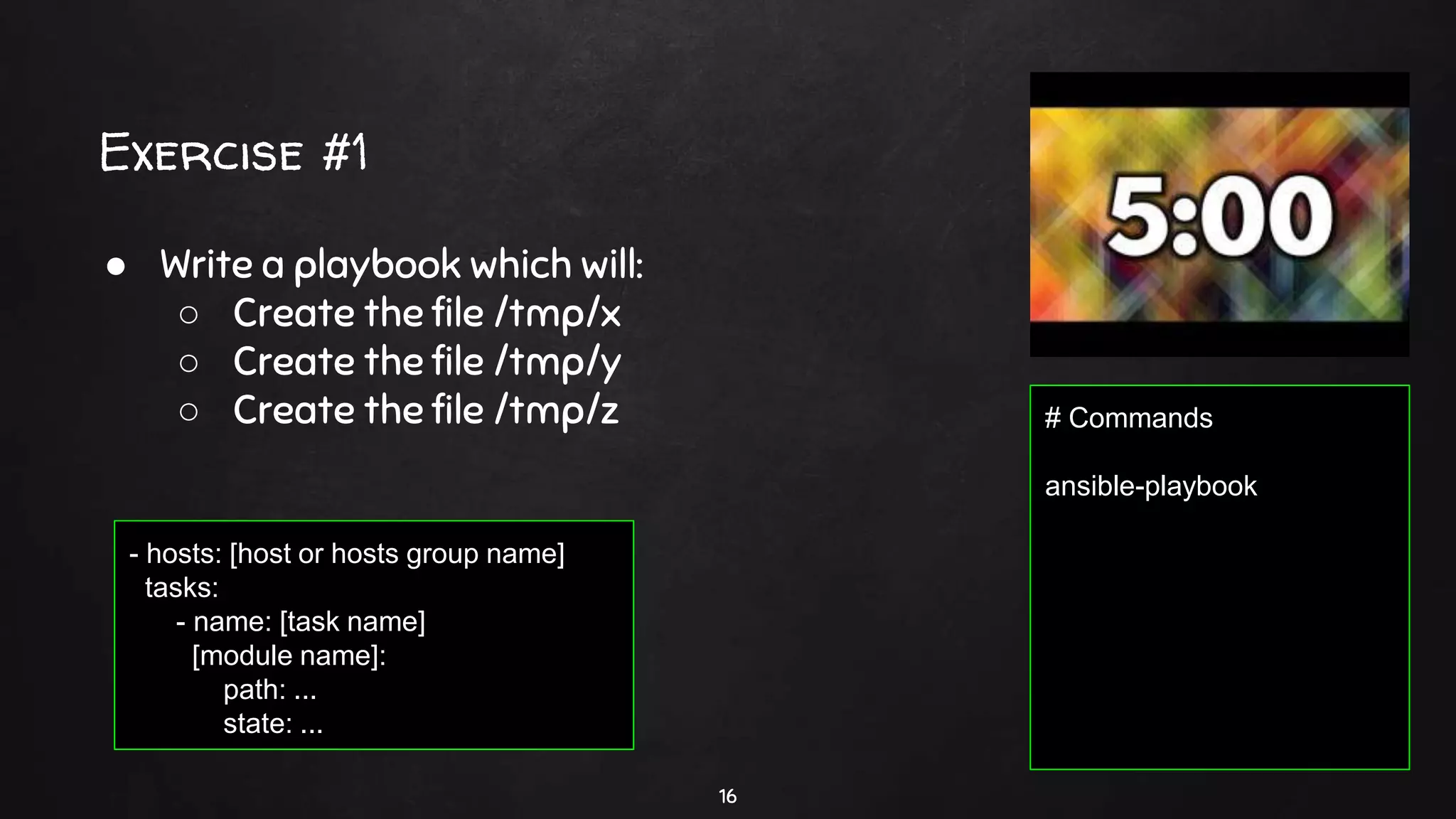 Exercise #1
16
● Write a playbook which will:
○ Create the file /tmp/x
○ Create the file /tmp/y
○ Create the file /tmp/z
- hosts: [host or hosts group name]
tasks:
- name: [task name]
[module name]:
path: ...
state: ...
# Commands
ansible-playbook
 