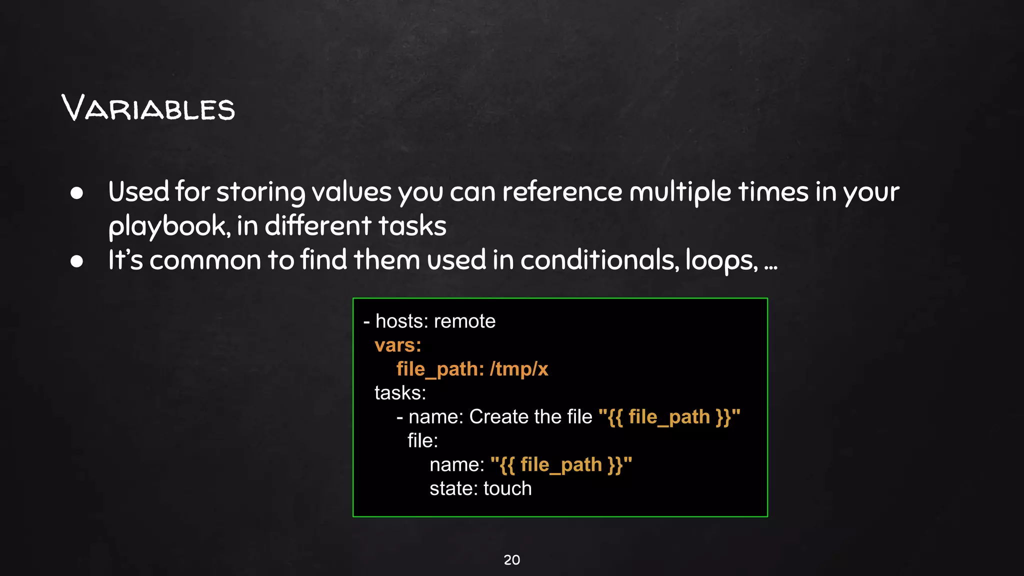 Variables
20
● Used for storing values you can reference multiple times in your
playbook, in different tasks
● It’s common to find them used in conditionals, loops, ...
- hosts: remote
vars:
file_path: /tmp/x
tasks:
- name: Create the file "{{ file_path }}"
file:
name: "{{ file_path }}"
state: touch
 