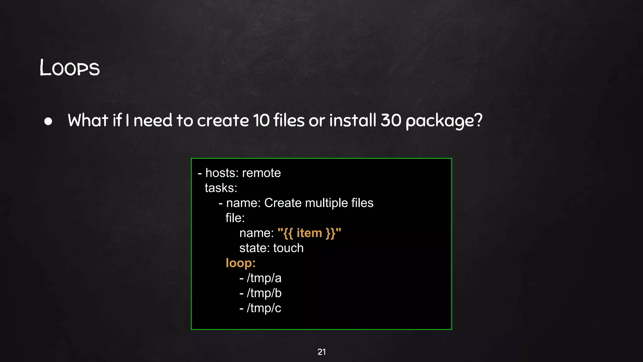 Loops
21
● What if I need to create 10 files or install 30 package?
- hosts: remote
tasks:
- name: Create multiple files
file:
name: "{{ item }}"
state: touch
loop:
- /tmp/a
- /tmp/b
- /tmp/c
 