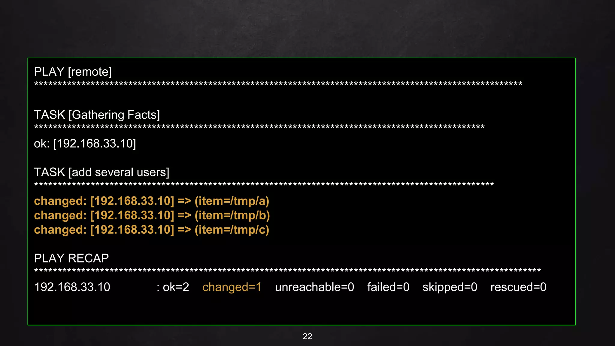 22
PLAY [remote]
********************************************************************************************************
TASK [Gathering Facts]
************************************************************************************************
ok: [192.168.33.10]
TASK [add several users]
**************************************************************************************************
changed: [192.168.33.10] => (item=/tmp/a)
changed: [192.168.33.10] => (item=/tmp/b)
changed: [192.168.33.10] => (item=/tmp/c)
PLAY RECAP
************************************************************************************************************
192.168.33.10 : ok=2 changed=1 unreachable=0 failed=0 skipped=0 rescued=0
 