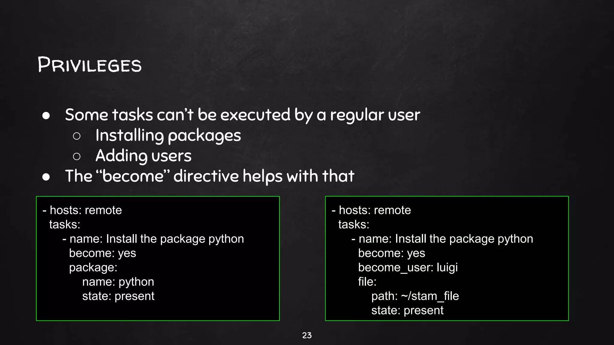 Privileges
23
● Some tasks can’t be executed by a regular user
○ Installing packages
○ Adding users
● The “become” directive helps with that
- hosts: remote
tasks:
- name: Install the package python
become: yes
package:
name: python
state: present
- hosts: remote
tasks:
- name: Install the package python
become: yes
become_user: luigi
file:
path: ~/stam_file
state: present
 