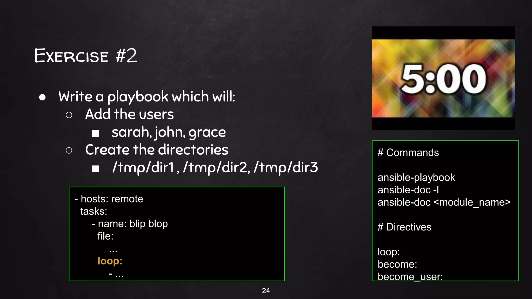 Exercise #2
24
● Write a playbook which will:
○ Add the users
■ sarah, john, grace
○ Create the directories
■ /tmp/dir1 , /tmp/dir2, /tmp/dir3
# Commands
ansible-playbook
ansible-doc -l
ansible-doc <module_name>
# Directives
loop:
become:
become_user:
- hosts: remote
tasks:
- name: blip blop
file:
...
loop:
- ...
 