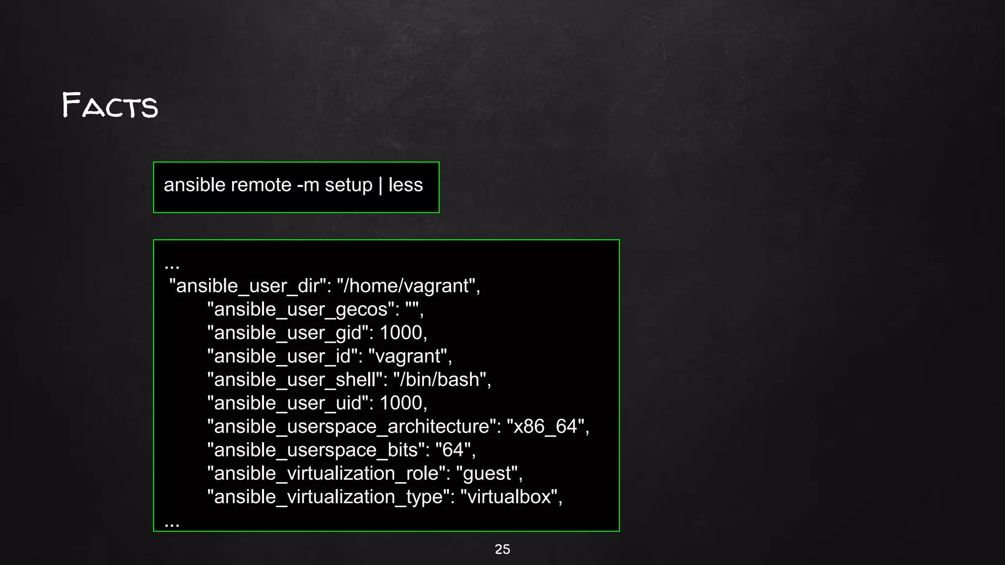 Facts
25
ansible remote -m setup | less
...
"ansible_user_dir": "/home/vagrant",
"ansible_user_gecos": "",
"ansible_user_gid": 1000,
"ansible_user_id": "vagrant",
"ansible_user_shell": "/bin/bash",
"ansible_user_uid": 1000,
"ansible_userspace_architecture": "x86_64",
"ansible_userspace_bits": "64",
"ansible_virtualization_role": "guest",
"ansible_virtualization_type": "virtualbox",
...
 