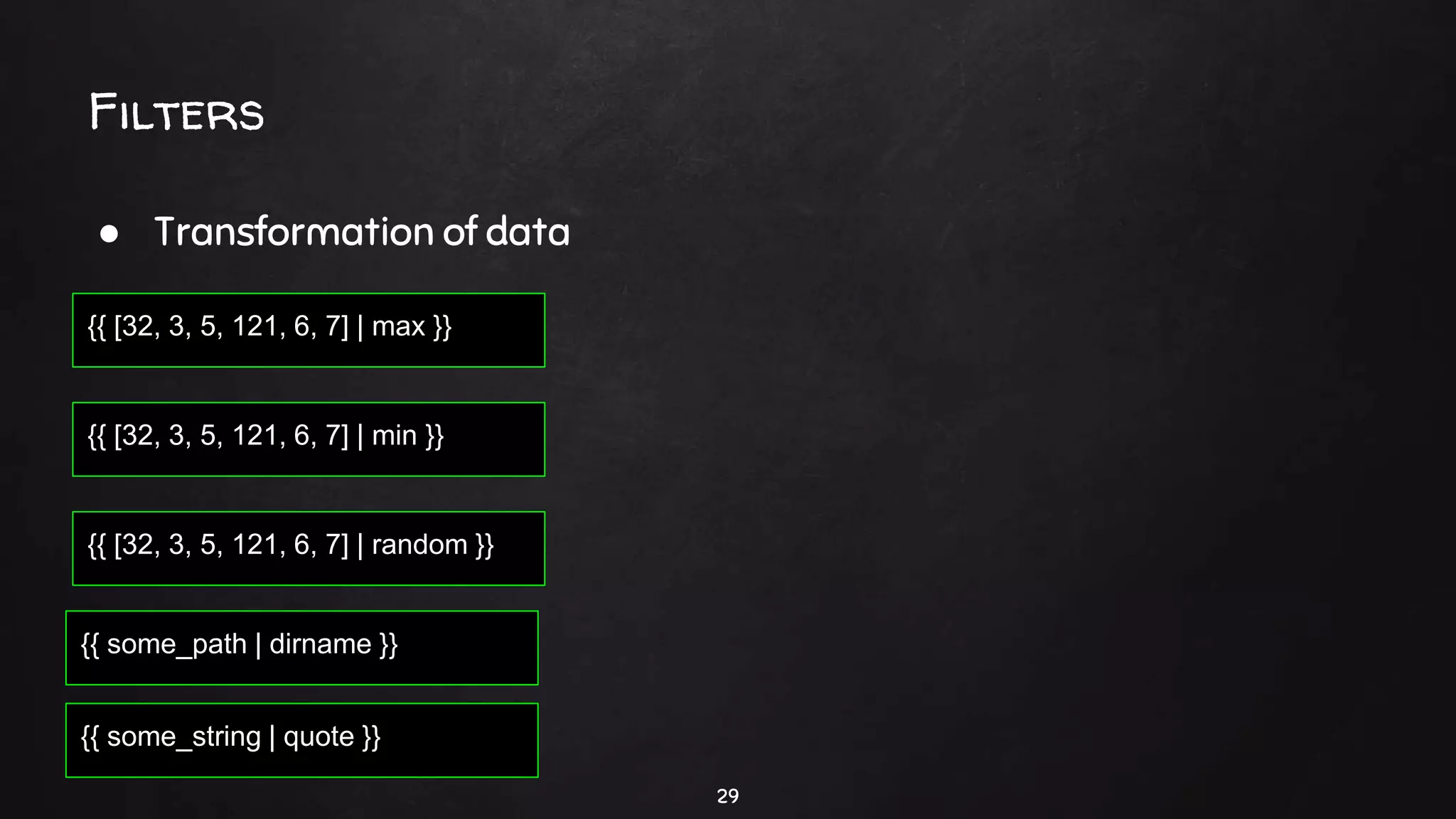 29
{{ [32, 3, 5, 121, 6, 7] | max }}
Filters
● Transformation of data
{{ [32, 3, 5, 121, 6, 7] | min }}
{{ [32, 3, 5, 121, 6, 7] | random }}
{{ some_path | dirname }}
{{ some_string | quote }}
 