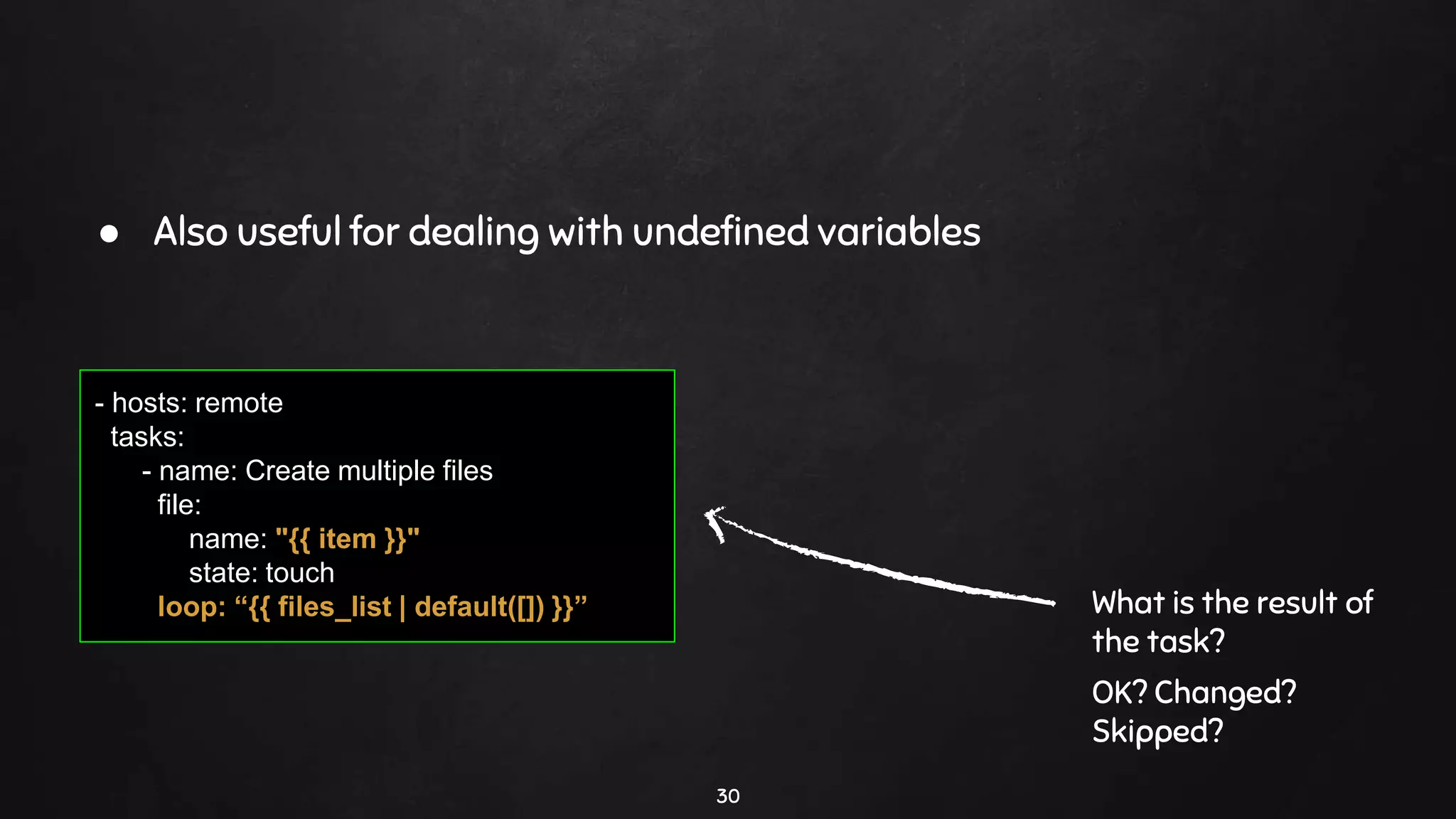 30
- hosts: remote
tasks:
- name: Create multiple files
file:
name: "{{ item }}"
state: touch
loop: “{{ files_list | default([]) }}” What is the result of
the task?
OK? Changed?
Skipped?
● Also useful for dealing with undefined variables
 