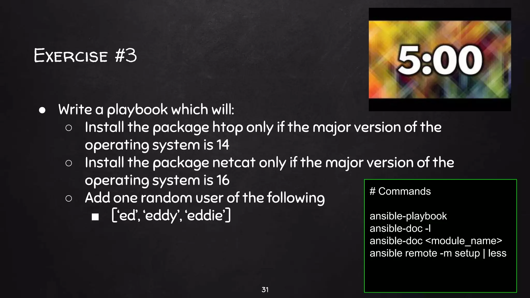 Exercise #3
31
● Write a playbook which will:
○ Install the package htop only if the major version of the
operating system is 14
○ Install the package netcat only if the major version of the
operating system is 16
○ Add one random user of the following
■ [‘ed’, ‘eddy’, ‘eddie’]
# Commands
ansible-playbook
ansible-doc -l
ansible-doc <module_name>
ansible remote -m setup | less
 