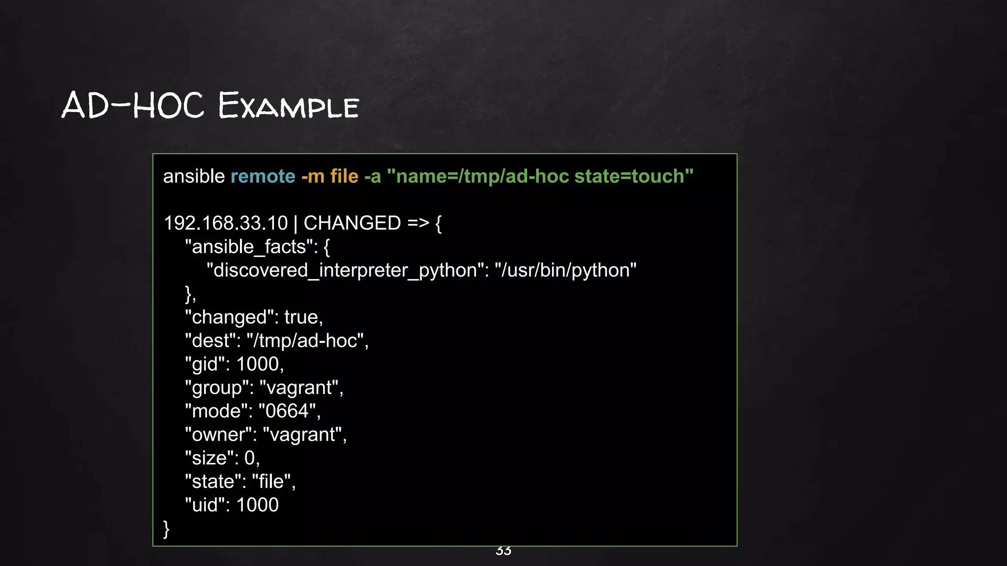 AD-HOC Example
33
ansible remote -m file -a "name=/tmp/ad-hoc state=touch"
192.168.33.10 | CHANGED => {
"ansible_facts": {
"discovered_interpreter_python": "/usr/bin/python"
},
"changed": true,
"dest": "/tmp/ad-hoc",
"gid": 1000,
"group": "vagrant",
"mode": "0664",
"owner": "vagrant",
"size": 0,
"state": "file",
"uid": 1000
}
 