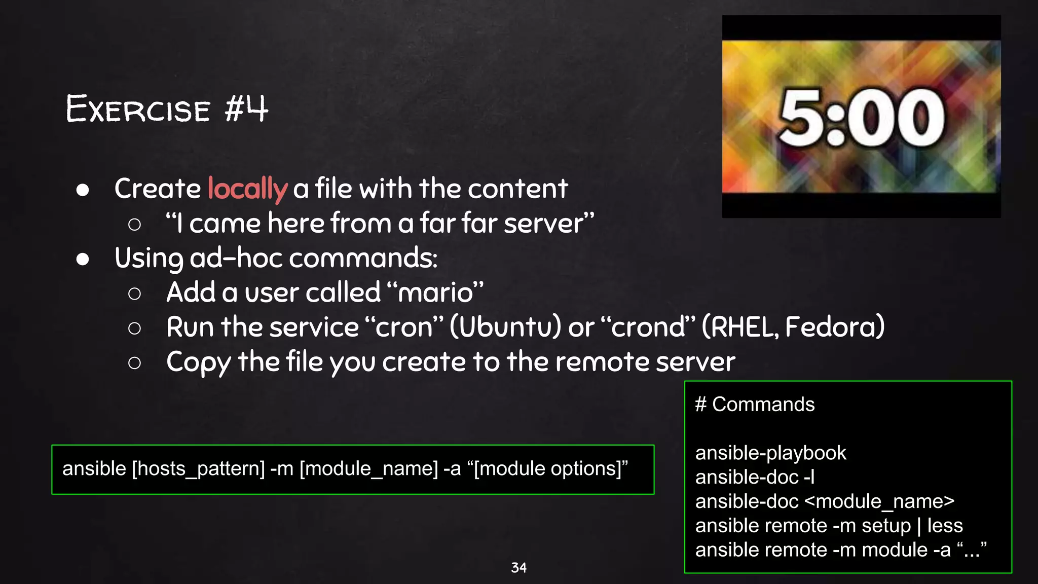 Exercise #4
34
● Create locally a file with the content
○ “I came here from a far far server”
● Using ad-hoc commands:
○ Add a user called “mario”
○ Run the service “cron” (Ubuntu) or “crond” (RHEL, Fedora)
○ Copy the file you create to the remote server
# Commands
ansible-playbook
ansible-doc -l
ansible-doc <module_name>
ansible remote -m setup | less
ansible remote -m module -a “...”
ansible [hosts_pattern] -m [module_name] -a “[module options]”
 