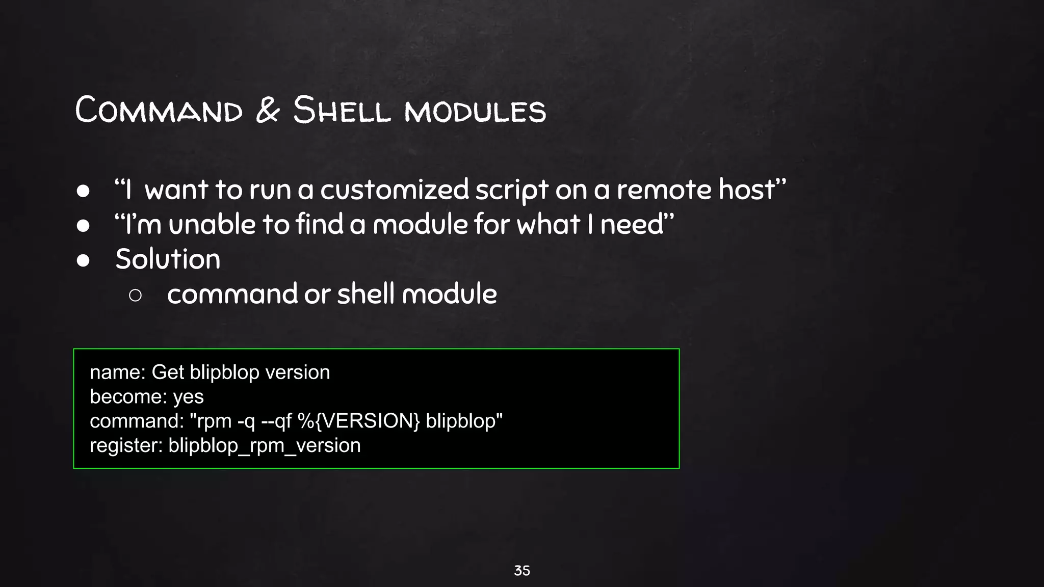 Command & Shell modules
35
● “I want to run a customized script on a remote host”
● “I’m unable to find a module for what I need”
● Solution
○ command or shell module
name: Get blipblop version
become: yes
command: "rpm -q --qf %{VERSION} blipblop"
register: blipblop_rpm_version
 