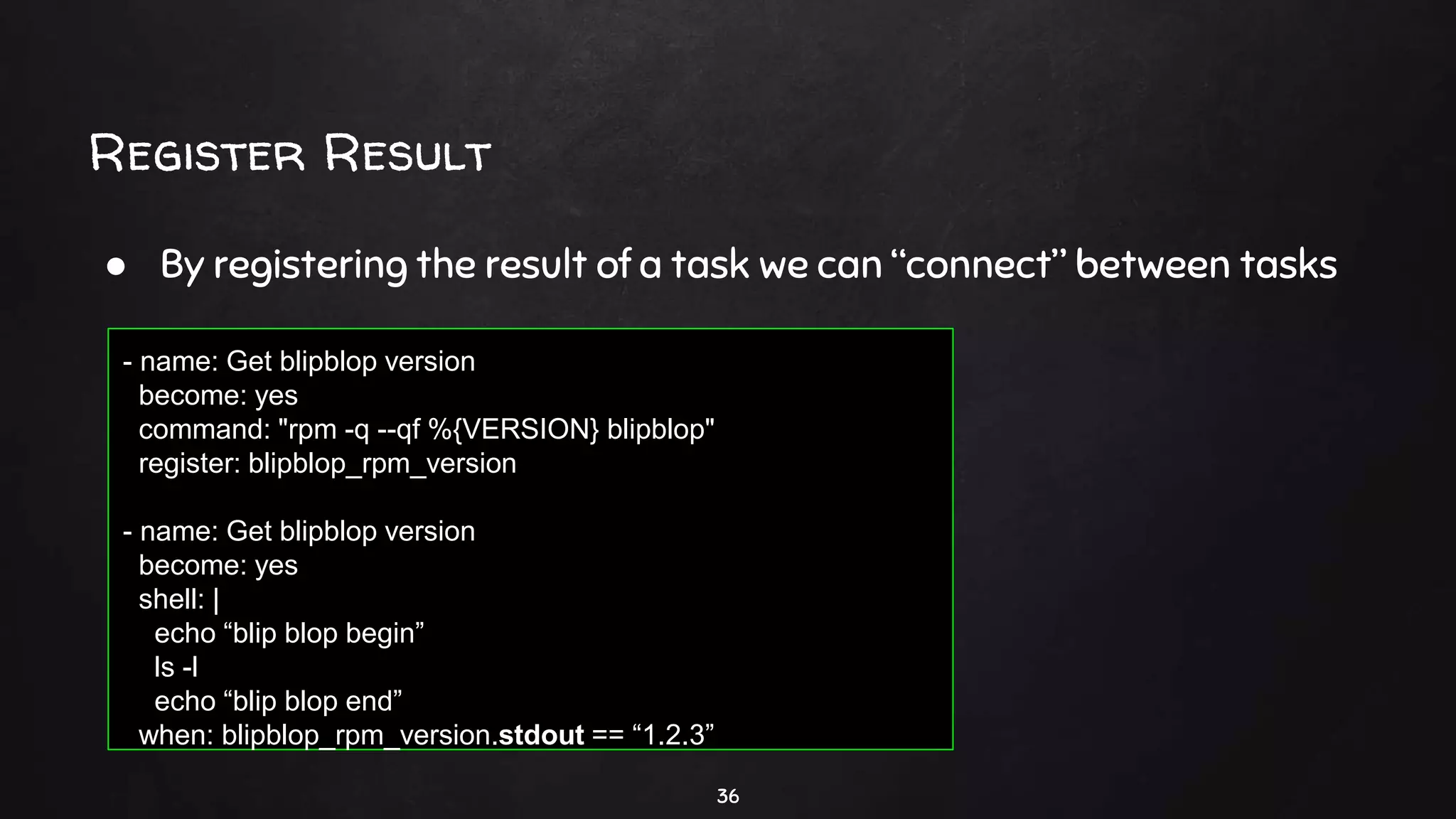 Register Result
36
● By registering the result of a task we can “connect” between tasks
- name: Get blipblop version
become: yes
command: "rpm -q --qf %{VERSION} blipblop"
register: blipblop_rpm_version
- name: Get blipblop version
become: yes
shell: |
echo “blip blop begin”
ls -l
echo “blip blop end”
when: blipblop_rpm_version.stdout == “1.2.3”
 