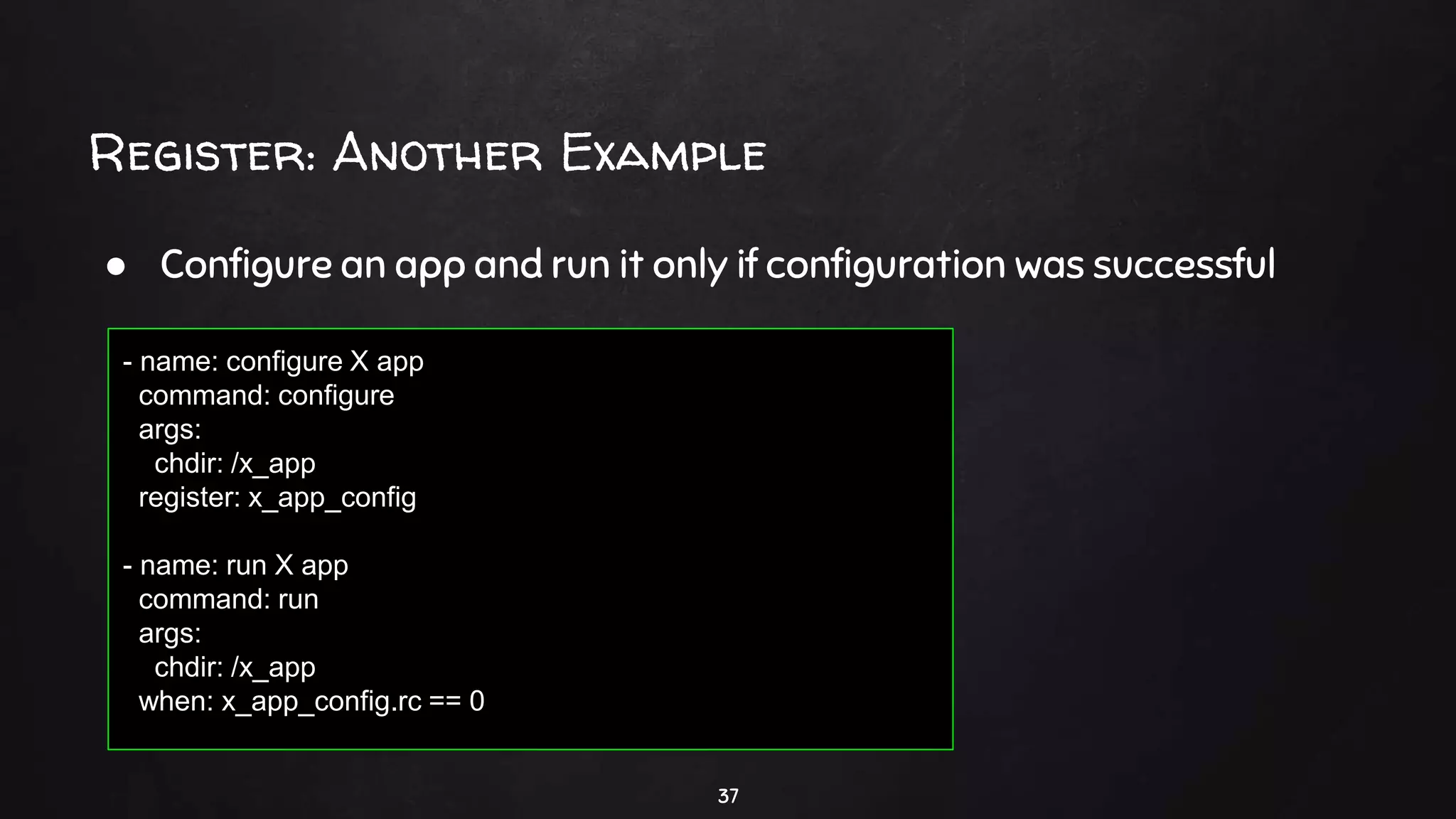 Register: Another Example
37
● Configure an app and run it only if configuration was successful
- name: configure X app
command: configure
args:
chdir: /x_app
register: x_app_config
- name: run X app
command: run
args:
chdir: /x_app
when: x_app_config.rc == 0
 