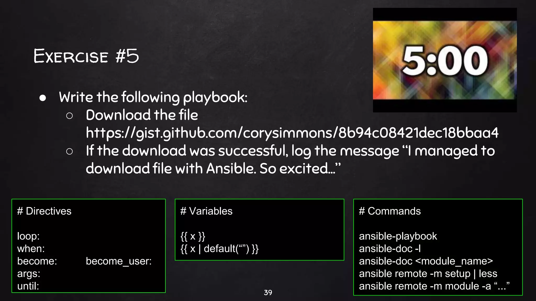 Exercise #5
39
● Write the following playbook:
○ Download the file
https://gist.github.com/corysimmons/8b94c08421dec18bbaa4
○ If the download was successful, log the message “I managed to
download file with Ansible. So excited…”
# Commands
ansible-playbook
ansible-doc -l
ansible-doc <module_name>
ansible remote -m setup | less
ansible remote -m module -a “...”
# Directives
loop:
when:
become: become_user:
args:
until:
# Variables
{{ x }}
{{ x | default(“”) }}
 