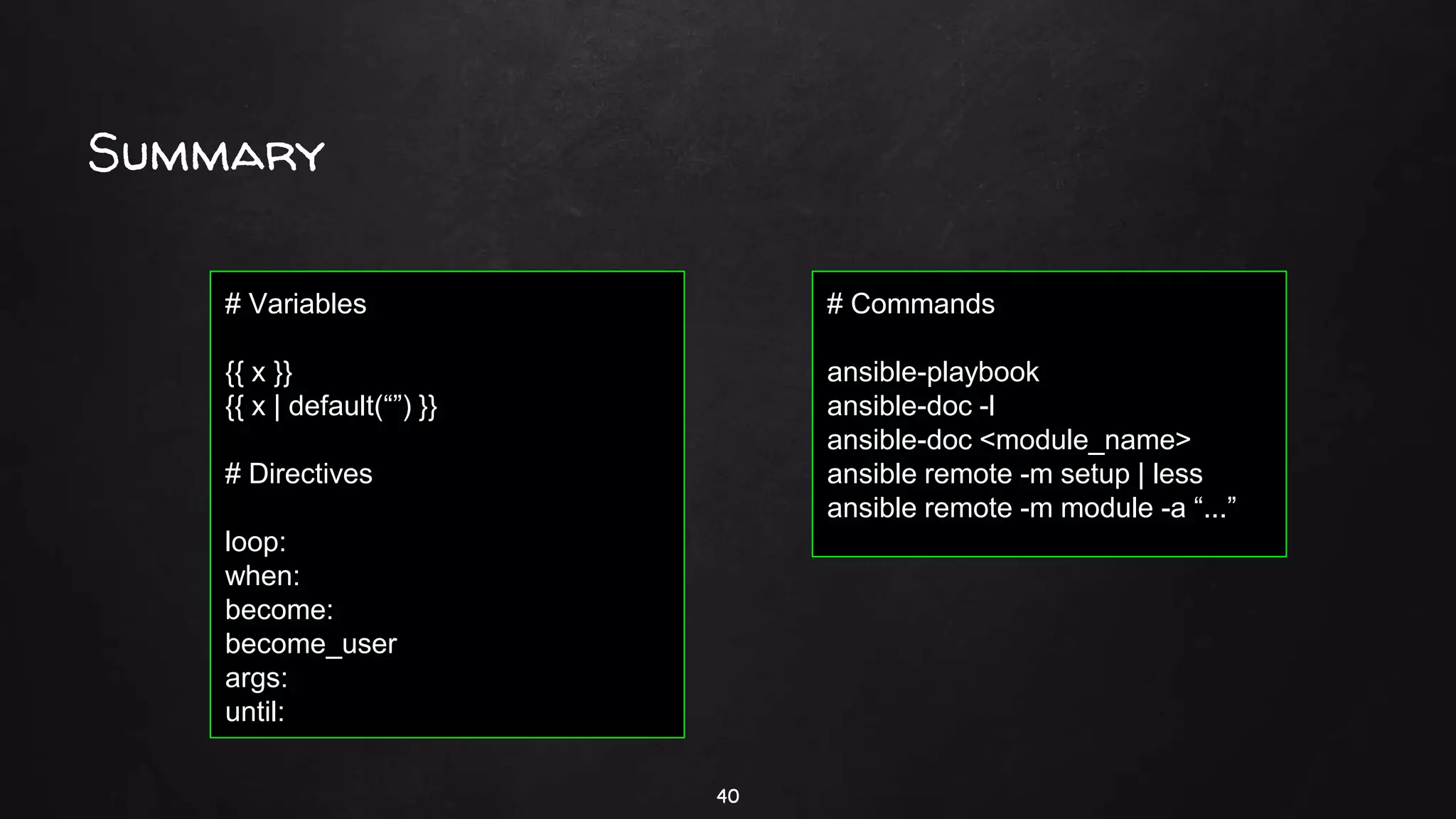Summary
40
# Commands
ansible-playbook
ansible-doc -l
ansible-doc <module_name>
ansible remote -m setup | less
ansible remote -m module -a “...”
# Variables
{{ x }}
{{ x | default(“”) }}
# Directives
loop:
when:
become:
become_user
args:
until:
 