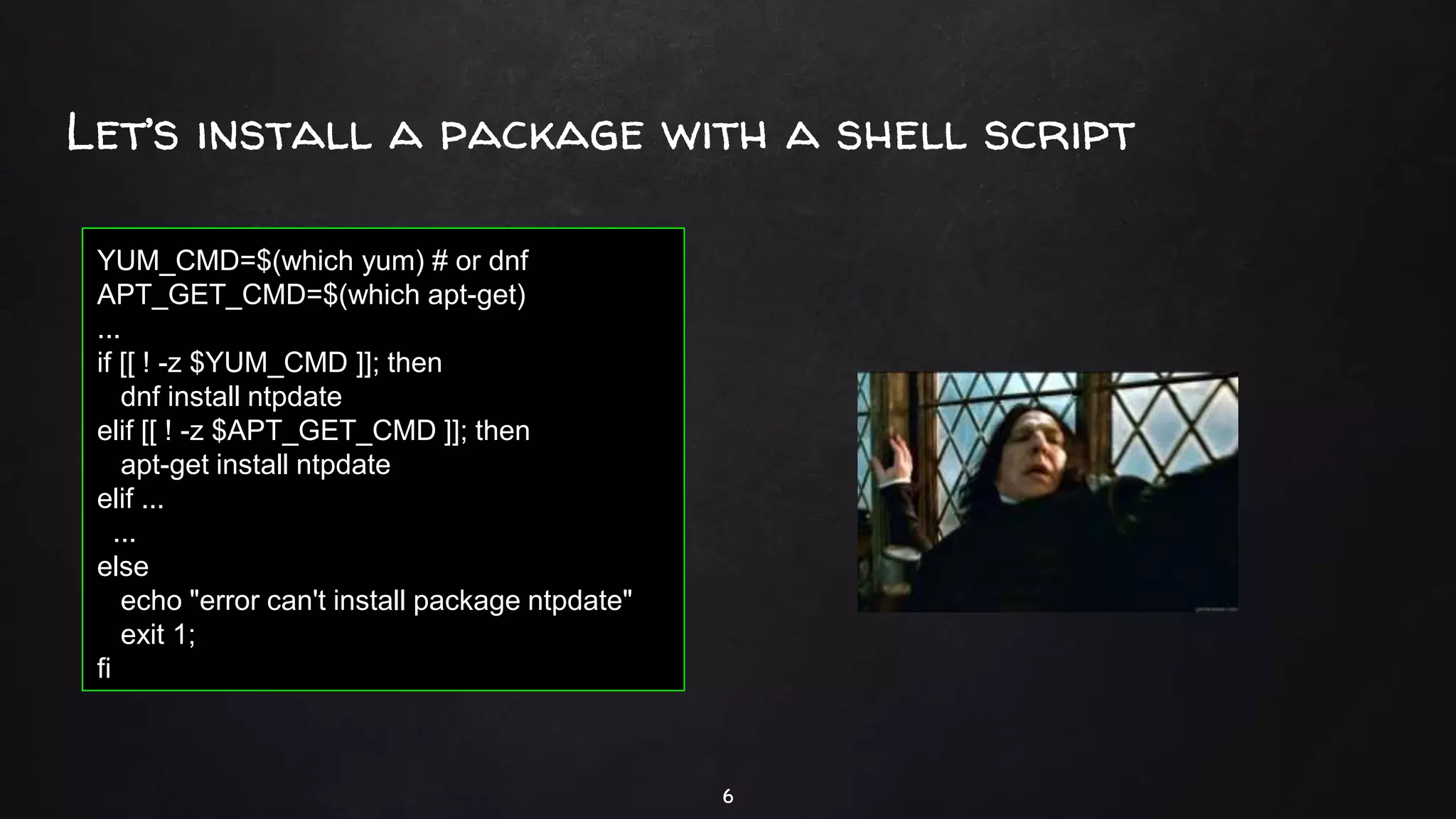 Let’s install a package with a shell script
6
YUM_CMD=$(which yum) # or dnf
APT_GET_CMD=$(which apt-get)
...
if [[ ! -z $YUM_CMD ]]; then
dnf install ntpdate
elif [[ ! -z $APT_GET_CMD ]]; then
apt-get install ntpdate
elif ...
...
else
echo "error can't install package ntpdate"
exit 1;
fi
 