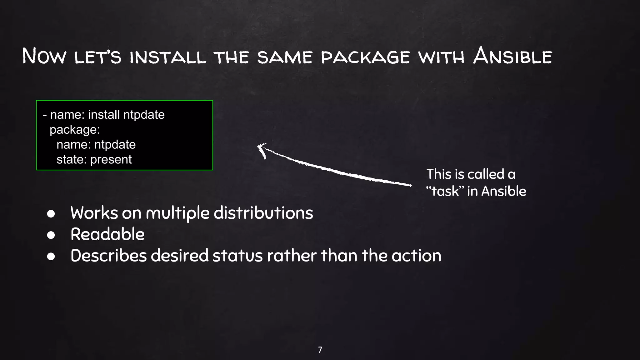 Now let’s install the same package with Ansible
7
- name: install ntpdate
package:
name: ntpdate
state: present
● Works on multiple distributions
● Readable
● Describes desired status rather than the action
This is called a
“task” in Ansible
 