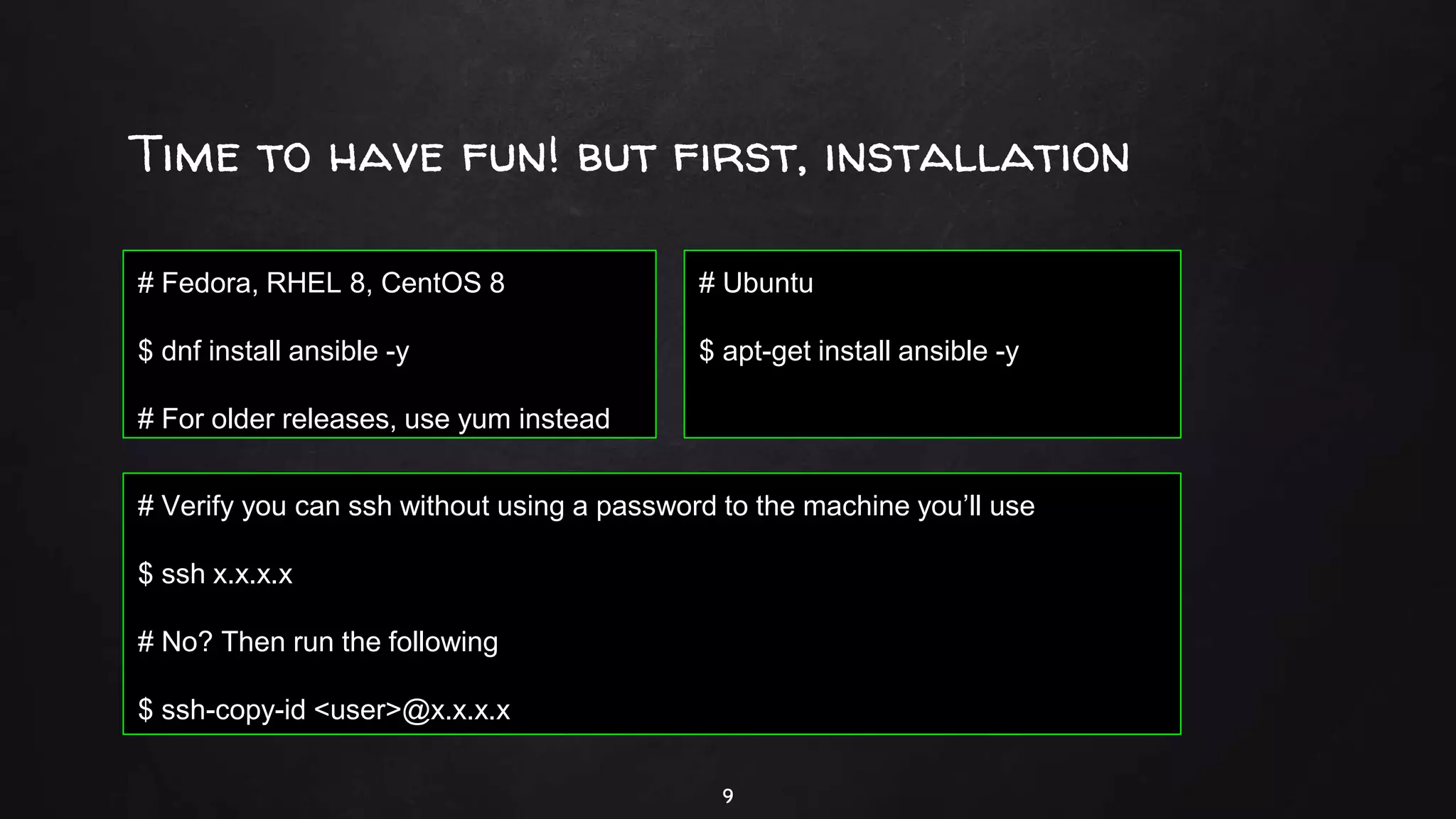 Time to have fun! but first, installation
9
# Fedora, RHEL 8, CentOS 8
$ dnf install ansible -y
# For older releases, use yum instead
# Ubuntu
$ apt-get install ansible -y
# Verify you can ssh without using a password to the machine you’ll use
$ ssh x.x.x.x
# No? Then run the following
$ ssh-copy-id <user>@x.x.x.x
 