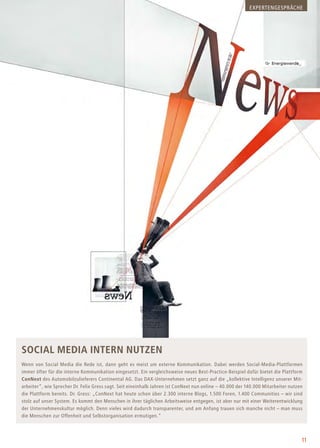 11
Social Media intern nutzen
Wenn von Social Media die Rede ist, dann geht es meist um externe Kommunikation. Dabei werden Social-Media-Plattformen
immer öfter für die interne Kommunikation eingesetzt. Ein vergleichsweise neues Best-Practice-Beispiel dafür bietet die Plattform
ConNext des Automobilzulieferers Continental AG. Das DAX-Unternehmen setzt ganz auf die „kollektive Intelligenz unserer Mit-
arbeiter“, wie Sprecher Dr. Felix Gress sagt. Seit eineinhalb Jahren ist ConNext nun online – 40.000 der 140.000 Mitarbeiter nutzen
die Plattform bereits. Dr. Gress: „ConNext hat heute schon über 2.300 interne Blogs, 1.500 Foren, 1.400 Communities – wir sind
stolz auf unser System. Es kommt den Menschen in ihrer täglichen Arbeitsweise entgegen, ist aber nur mit einer Weiterentwicklung
der Unternehmenskultur möglich. Denn vieles wird dadurch transparenter, und am Anfang trauen sich manche nicht – man muss
die Menschen zur Offenheit und Selbstorganisation ermutigen.“
EXPERTENGESPRÄCHE
 