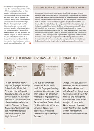 16
Dass die neuen Dialogplattformen des
Social Web auch als solche genutzt werden,
auf Anfragen also schnell und so offen
wie eben möglich geantwortet wird –
eigentlich sind das Selbstverständlichkei-
ten. In der Praxis aber ist noch viel Luft
nach oben. Häufig fehlen schlicht die nöti-
gen Ressourcen in Personalabteilungen.
Mitunter allerdings mangelt es an Ver-
ständnis dafür, dass es wenig nutzt,
geschönte Fassaden aufrecht zu erhalten.
Eins hat die Generation Y verinnerlicht
wie keine vor ihr: Das Netz weiß alles, der
Schwarm bringt es an den Tag. Unterneh-
men, die mehr scheinen wollen als sie
sind, verlieren nicht nur die unmittelbar
interessierten Bewerber, sondern ruinieren
schnell, aber nachhaltig ihren Ruf.
Employer Branding: Das sagen die praktiker
„In den Bereichen Recrui-
ting und Employer Branding
haben Social Media bei
Fresenius eine sehr große
Bedeutung. Wir sind für deren
Zwecke außer bei Xing auch
bei Twitter, YouTube und vor
allem Facebook sehr aktiv,
nutzen Chancen zur Image-
bildung und zur Steigerung
des Bekanntheitsgrades
des Unternehmens bei
High Potentials.“
„Als B2B-Unternehmen
nutzen wir Social Media
auch für Employer Branding,
um junge Menschen zu errei-
chen und uns als attraktiver
Arbeitgeber zu präsentieren,
der unverzichtbar für ein
Exportland wie Deutschland
ist. Die hohe Interaktion und
vor allem das überaus
positive Feedback sind
unsere wichtigsten Erfolgs-
faktoren.“
„Junge Leute auf Jobsuche
erwarten von Unternehmen
klare Perspektiven und
schnelle, offene, kompetente
Kommunikation. Gerade für
kleinere und mittelgroße
Unternehmen kann dabei
weniger oft mehr sein.
Wenn man das Interesse
junger Talente wecken möchte,
wirken eher sachliche
Präsentationsformen besser.“
Employer Branding: Ein Begriff macht Karriere
Kann man ein Unternehmen in seiner ganzen Komplexität mit, sagen wir, einer
Margarine-Marke vergleichen? Warum eigentlich nicht? Grundgedanke des Employer
Branding ist es jedenfalls, dass sich Mechanismen der Markenbildung und -entwicklung
durchaus auf Unternehmen übertragen lassen. Was den Margarinekäufer im Super-
markt zu der einen oder anderen Packung greifen lässt, beeinflusst im Kern auch
Menschen bei ihrer Entscheidung für oder gegen ein Unternehmen als Arbeitgeber.
Der Kunde muss die Marke kennen, der Marke vertrauen, sie sympathisch finden,
sich einen Mehrwert versprechen – so einfach ist das. Jedenfalls im Prinzip.
Wunscharbeitgeber haben große Vorteile. Ihre starke Marke verschafft ihnen einen
um bis zu 20 Prozent besseren Zugang zu attraktiven Bewerbern, hat das Corporate
Leadership Council herausgefunden. Zugleich ist das Engagement von Mitarbeitern,
die auf Basis einer aktiv gemanagten Employer Brand eingestellt werden, fast
30 Prozent höher als in Firmen mit schwacher Arbeitgeber-Marke. Vereinfacht: Auch
die Generation Y arbeitet einfach lieber bei gut beleumundeten Unternehmen.
Martin Kunze
Fresenius
Peter Ehm
BAW
Matthias Eberle
Lufthansa Cargo
 
