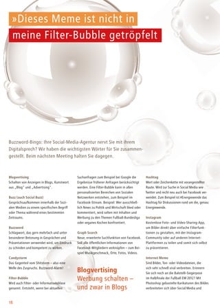 18
Blogvertising
Schalten von Anzeigen in Blogs, Kunstwort
aus „Blog" und „Advertising".
Buzz (auch Social Buzz)
Gesprächsaufkommen innerhalb der Sozi-
alen Medien zu einem spezifischen Begriff
oder Thema während eines bestimmten
Zeitraums.
Buzzword
Schlagwort, das gern mehrfach und unter
besonderer Betonung in Gesprächen und
Präsentationen verwendet wird, um Eindruck
zu schinden und kompetent zu wirken.
Candystorm
Das Gegenteil vom Shitstorm – also eine
Welle des Zuspruchs. Buzzword-Alarm!
Filter-Bubble
Wird auch Filter- oder Informationsblase
genannt. Entsteht, wenn bei aktuellen
Buzzword-Bingo: Ihre Social-Media-Agentur nervt Sie mit ihrem
Digitalsprech? Wir haben die wichtigsten Wörter für Sie zusammen-
gestellt. Beim nächsten Meeting halten Sie dagegen.
Suchanfragen zum Beispiel bei Google die
Ergebnisse früherer Anfragen berücksichtigt
werden. Eine Filter-Bubble kann in allen
personalisierten Bereichen von Sozialen
Netzwerken entstehen, zum Beispiel im
Facebook-Stream. Beispiel: Wer ausschließ-
lich News zu Politik und Wirtschaft liked oder
kommentiert, wird selten mit Inhalten und
Werbung zu den Themen Fußball-Bundesliga
oder veganes Kochen konfrontiert.
Graph Search
Neue, erweiterte Suchfunktion von Facebook.
Soll alle öffentlichen Informationen von
Facebook-Mitgliedern verknüpfen – zum Bei-
spiel Musikgeschmack, Orte, Fotos, Videos.
Hashtag
Wort oder Zeichenkette mit vorangestellter
Raute. Wird zur Suche in Social Media wie
Twitter und recht neu auch bei Facebook ver-
wendet. Zum Beispiel ist #Energiewende das
Hashtag für Diskussionen rund um die, genau:
Energiewende.
Instagram
Kostenlose Foto- und Video-Sharing-App,
um Bilder direkt über einfache Filterfunk-
tionen zu gestalten, mit der Instagram-
Community oder auf anderen Internet-
Plattformen zu teilen und somit sich selbst
zu präsentieren.
Internet Meme
Sind Bilder, Ton- oder Videodateien, die
sich sehr schnell viral verbreiten. Erinnern
Sie sich noch an die Balotelli-Siegerpose
im Halbfinale der Fußball EM 2012? Mit
Photoshop gebastelte Karikaturen des Bildes
verbreiteten sich über Social Media und
»Dieses Meme ist nicht in
meine Filter-Bubble getröpfelt
Blogvertising
Werbung schalten –
und zwar in Blogs
 